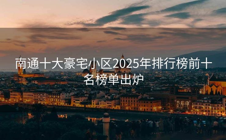 南通十大豪宅小区2025年排行榜前十名榜单出炉 - 东海用户投稿 - 东海毕方常识网